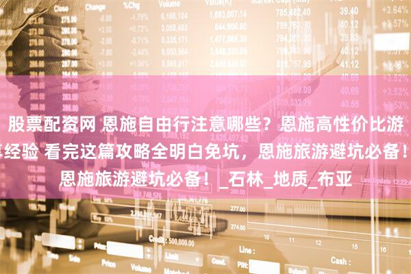 股票配资网 恩施自由行注意哪些？恩施高性价比游玩攻略！网友分享经验 看完这篇攻略全明白免坑，恩施旅游避坑必备！_石林_地质_布亚