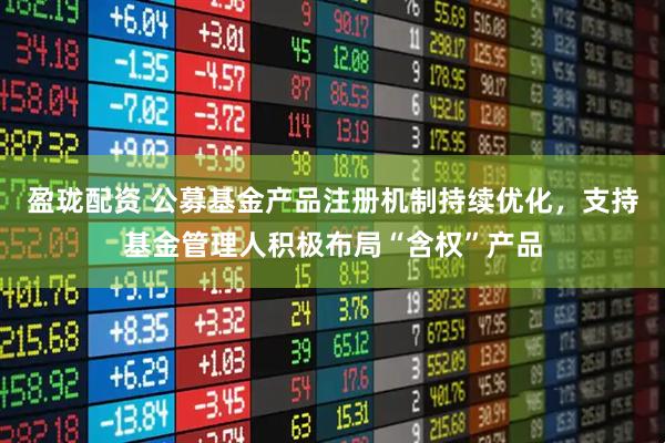 盈珑配资 公募基金产品注册机制持续优化，支持基金管理人积极布局“含权”产品