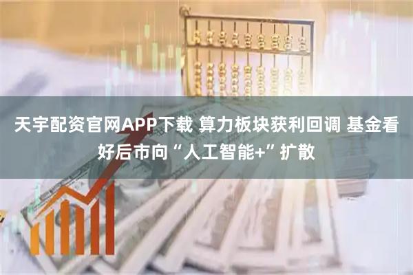 天宇配资官网APP下载 算力板块获利回调 基金看好后市向“人工智能+”扩散