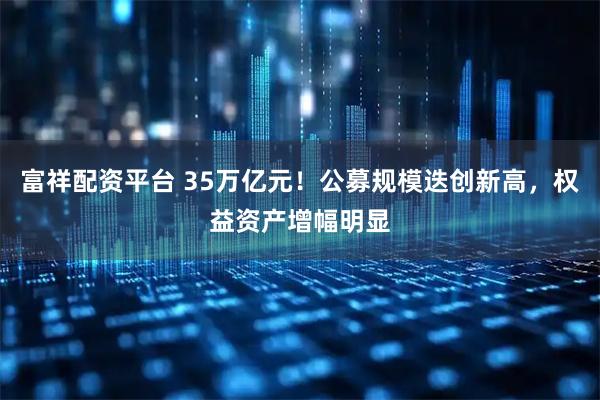 富祥配资平台 35万亿元！公募规模迭创新高，权益资产增幅明显