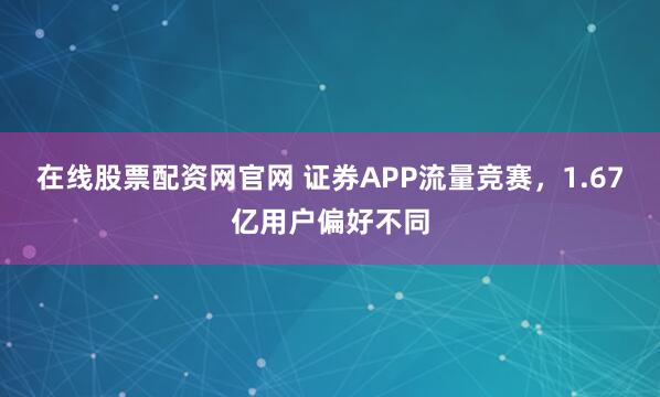 在线股票配资网官网 证券APP流量竞赛，1.67亿用户偏好不同