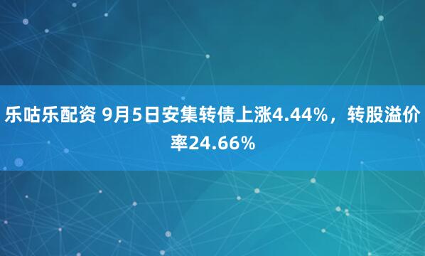 乐咕乐配资 9月5日安集转债上涨4.44%，转股溢价率24.66%