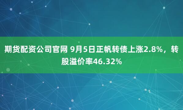期货配资公司官网 9月5日正帆转债上涨2.8%，转股溢价率46.32%