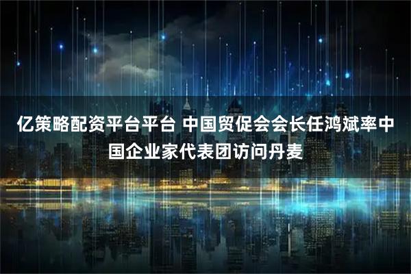 亿策略配资平台平台 中国贸促会会长任鸿斌率中国企业家代表团访问丹麦