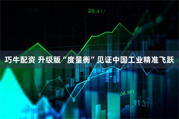 巧牛配资 升级版“度量衡”见证中国工业精准飞跃