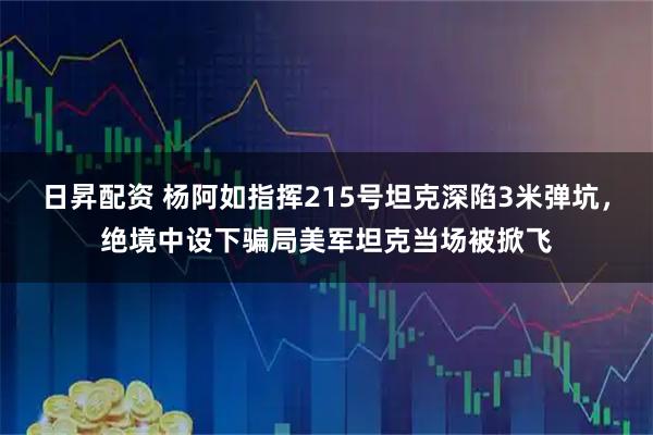 日昇配资 杨阿如指挥215号坦克深陷3米弹坑，绝境中设下骗局美军坦克当场被掀飞
