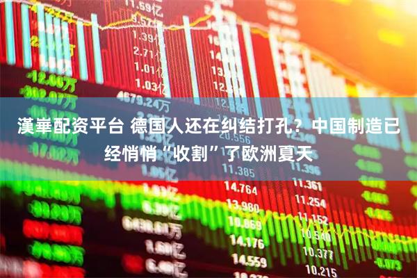 漢崋配资平台 德国人还在纠结打孔？中国制造已经悄悄“收割”了欧洲夏天
