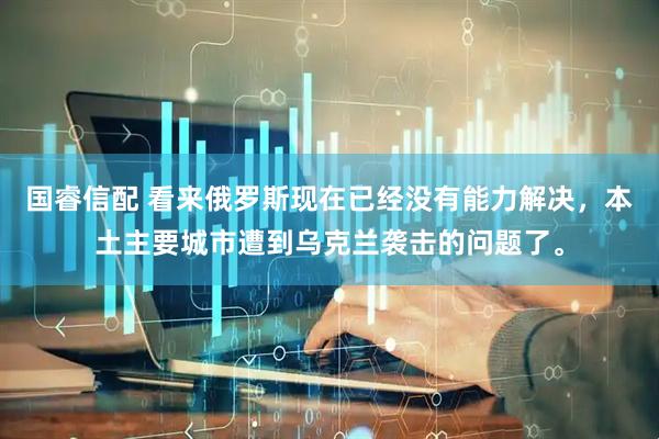 国睿信配 看来俄罗斯现在已经没有能力解决，本土主要城市遭到乌克兰袭击的问题了。